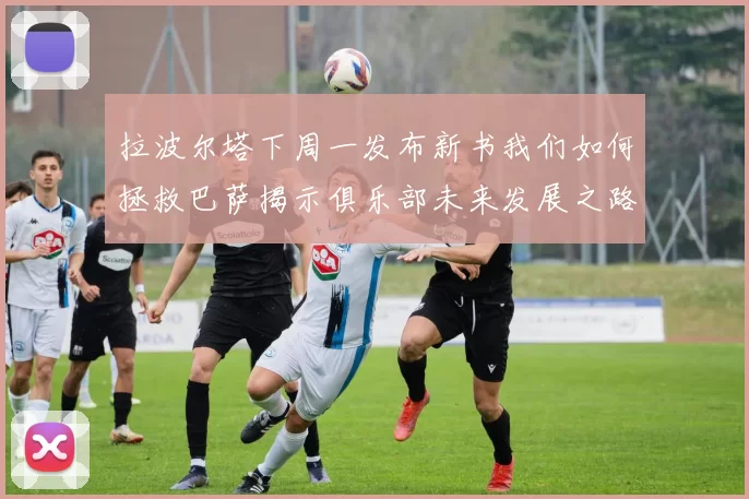 拉波尔塔下周一发布新书我们如何拯救巴萨揭示俱乐部未来发展之路