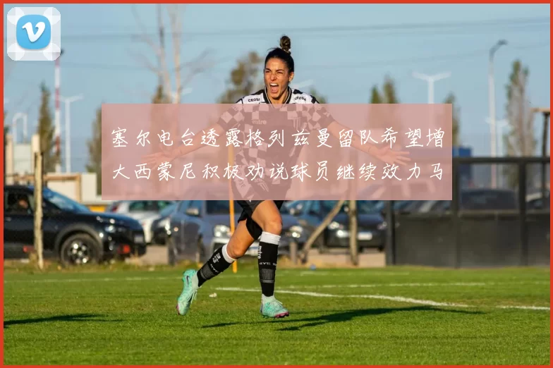 塞尔电台透露格列兹曼留队希望增大西蒙尼积极劝说球员继续效力马竞