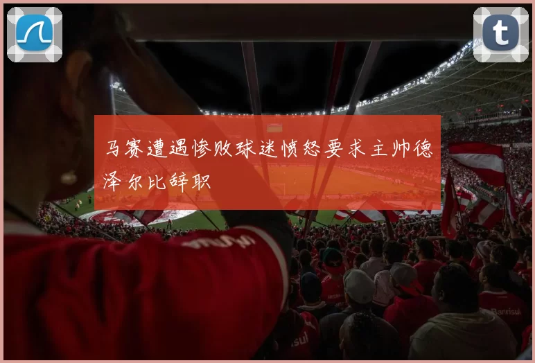 马赛遭遇惨败球迷愤怒要求主帅德泽尔比辞职