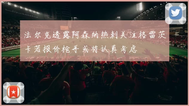 法尔克透露阿森纳热刺关注格雷茨卡若报价枪手或将认真考虑