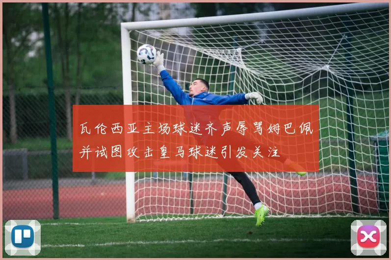 瓦伦西亚主场球迷齐声辱骂姆巴佩并试图攻击皇马球迷引发关注