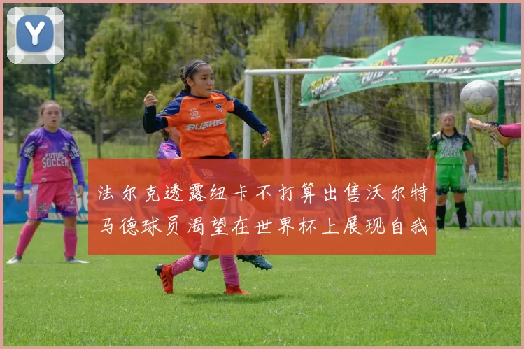 法尔克透露纽卡不打算出售沃尔特马德球员渴望在世界杯上展现自我