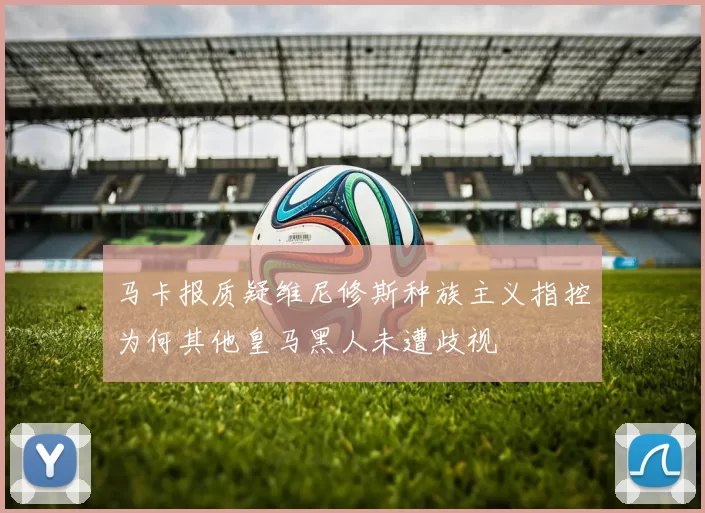 马卡报质疑维尼修斯种族主义指控为何其他皇马黑人未遭歧视