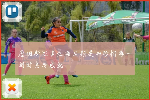 詹姆斯坦言生涯后期更加珍惜每一刻时光与成就