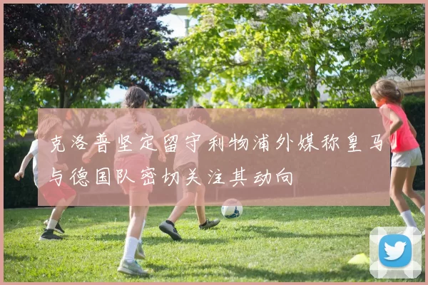 克洛普坚定留守利物浦外媒称皇马与德国队密切关注其动向