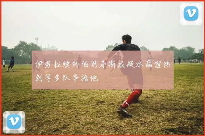 伊劳拉续约伯恩茅斯成疑水晶宫热刺等多队争抢他