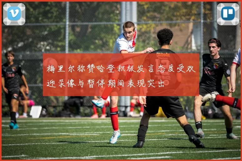 梅里尔称赞哈登积极发言态度受欢迎录像与暂停期间表现突出
