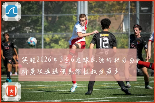 英超2026年3至6名球队场均积分分析曼联遥遥领先维拉积分最少
