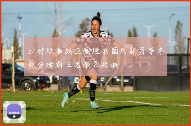 沙特联激战正酣胜利国民新月争夺积分榜前三名激烈对抗