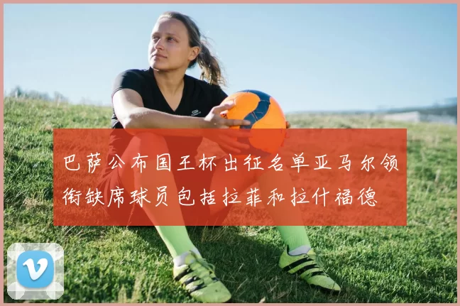 巴萨公布国王杯出征名单亚马尔领衔缺席球员包括拉菲和拉什福德