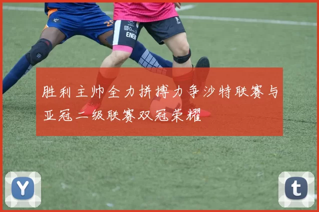 胜利主帅全力拼搏力争沙特联赛与亚冠二级联赛双冠荣耀