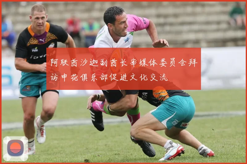 阿联酋沙迦副酋长率媒体委员会拜访申花俱乐部促进文化交流