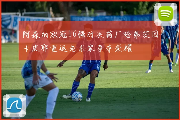 阿森纳欧冠16强对决药厂哈弗茨因卡皮耶重返老东家争夺荣耀
