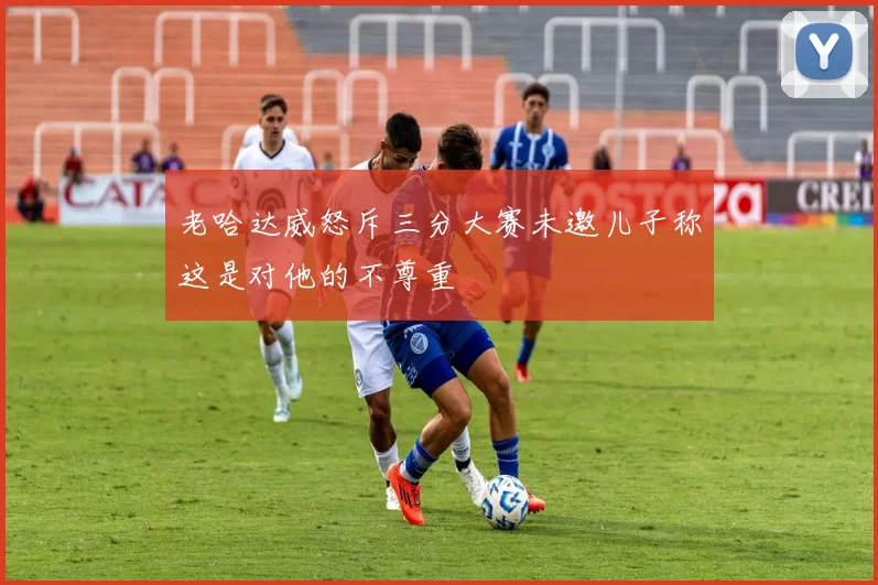 老哈达威怒斥三分大赛未邀儿子称这是对他的不尊重