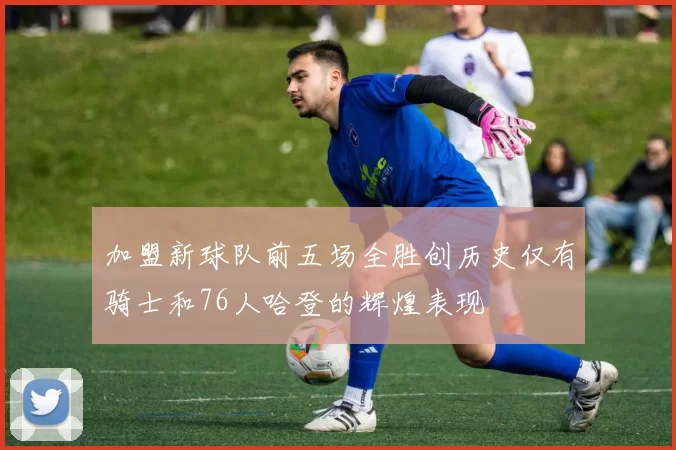 加盟新球队前五场全胜创历史仅有骑士和76人哈登的辉煌表现