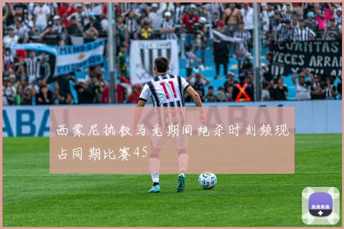 西蒙尼执教马竞期间绝杀时刻频现占同期比赛45