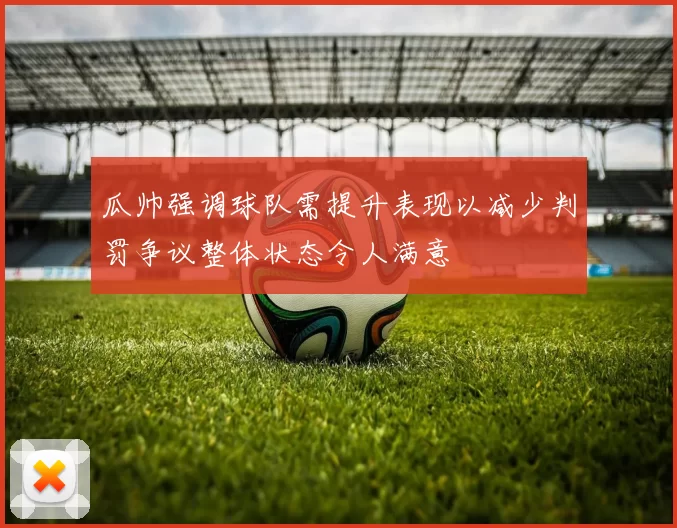 瓜帅强调球队需提升表现以减少判罚争议整体状态令人满意