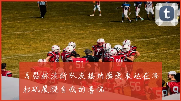 马瑟林谈新队友接纳感受表达在洛杉矶展现自我的喜悦