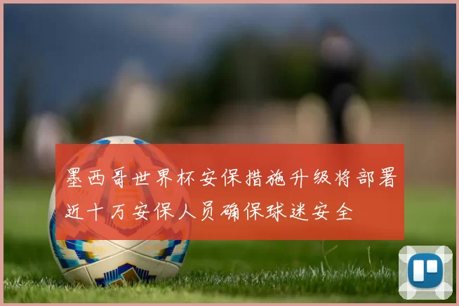 墨西哥世界杯安保措施升级将部署近十万安保人员确保球迷安全