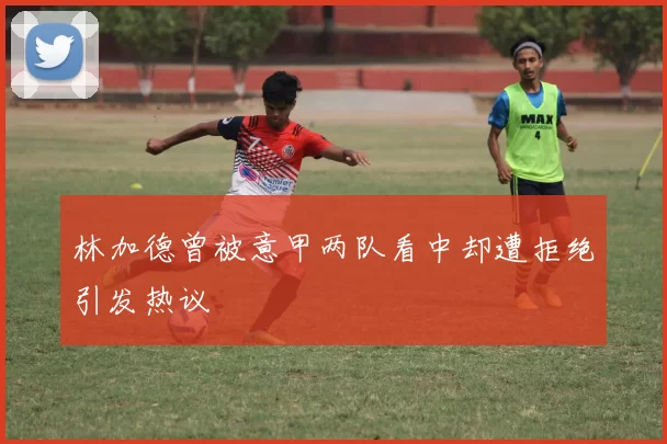 林加德曾被意甲两队看中却遭拒绝引发热议