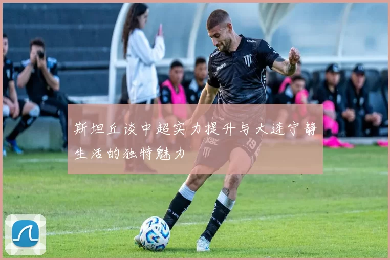 斯坦丘谈中超实力提升与大连宁静生活的独特魅力