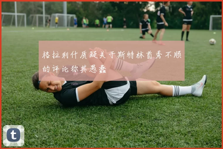 格拉利什质疑关于斯特林首秀不顺的评论称其愚蠢