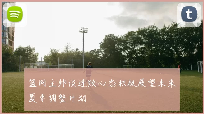 篮网主帅谈连败心态积极展望未来夏季调整计划
