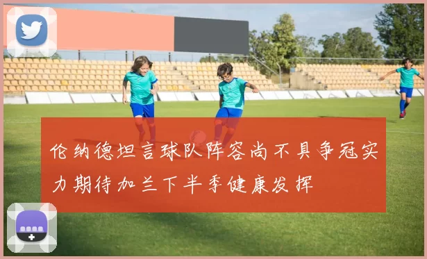 伦纳德坦言球队阵容尚不具争冠实力期待加兰下半季健康发挥