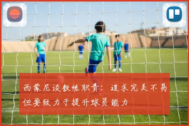 西蒙尼谈教练职责：追求完美不易但要致力于提升球员能力