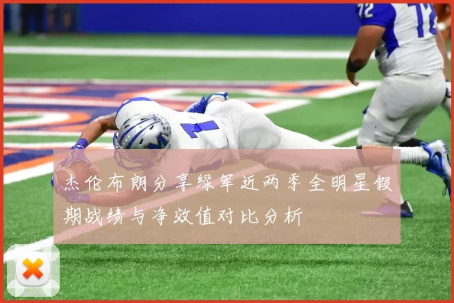 杰伦布朗分享绿军近两季全明星假期战绩与净效值对比分析