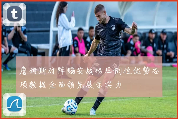 詹姆斯对阵锡安战绩压倒性优势各项数据全面领先展示实力