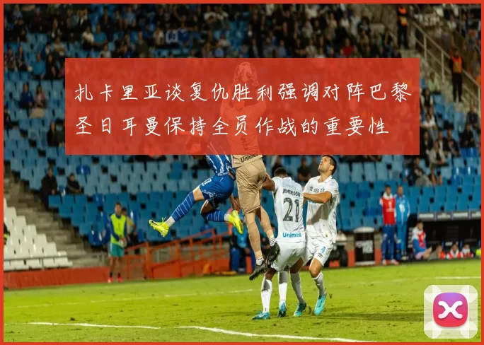 扎卡里亚谈复仇胜利强调对阵巴黎圣日耳曼保持全员作战的重要性